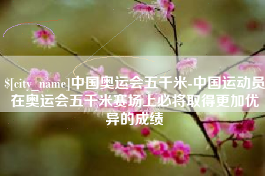 佛山中国奥运会五千米-中国运动员在奥运会五千米赛场上必将取得更加优异的成绩
