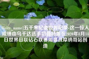 佛山五千米纪录世界纪录-这一惊人成绩由乌干达选手切普特盖在2020年8月14日世界田联钻石联赛揭幕战摩纳哥站创造