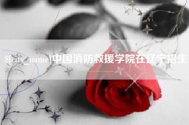 佛山中国消防救援学院在辽宁招生