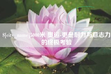 佛山5000米 奥运-更是耐力与意志力的终极考验