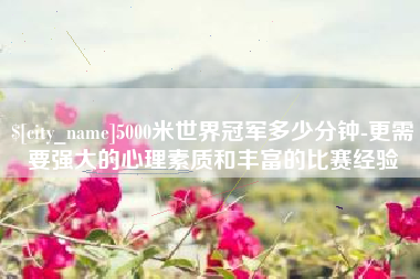佛山5000米世界冠军多少分钟-更需要强大的心理素质和丰富的比赛经验