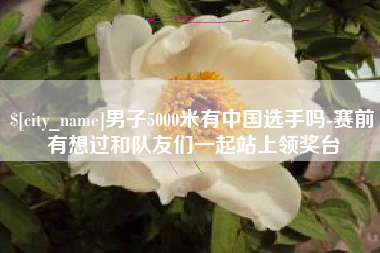 佛山男子5000米有中国选手吗-赛前有想过和队友们一起站上领奖台