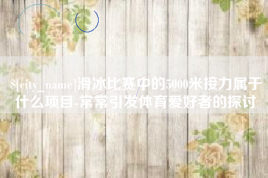 佛山滑冰比赛中的5000米接力属于什么项目-常常引发体育爱好者的探讨