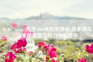 佛山男子5000米历史排名-众多顶尖选手用速度与耐力书写传奇